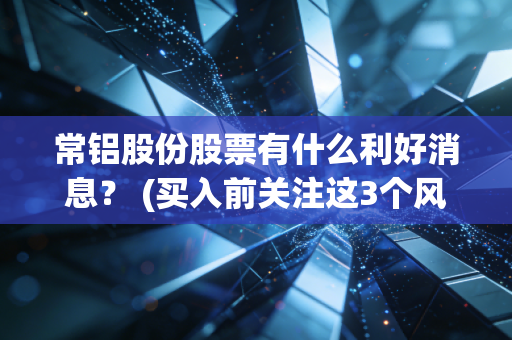常铝股份股票有什么利好消息？ (买入前关注这3个风险点)