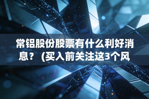 常铝股份股票有什么利好消息？ (买入前关注这3个风险点)