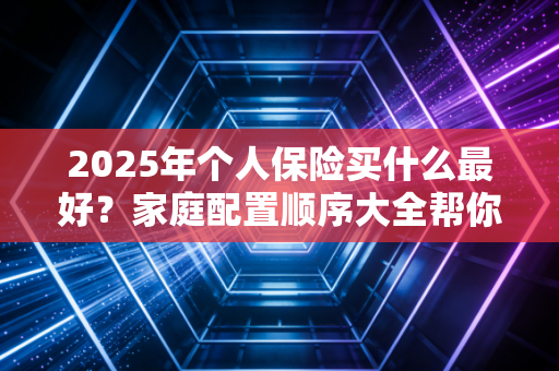 2025年个人保险买什么最好？家庭配置顺序大全帮你搞定！