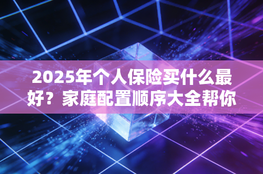 2025年个人保险买什么最好？家庭配置顺序大全帮你搞定！