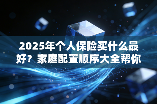 2025年个人保险买什么最好？家庭配置顺序大全帮你搞定！