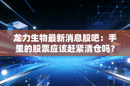 龙力生物最新消息股吧：手里的股票应该赶紧清仓吗？