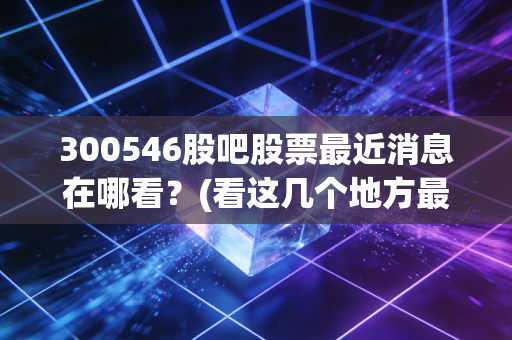 300546股吧股票最近消息在哪看？(看这几个地方最快最全)
