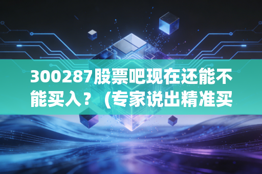 300287股票吧现在还能不能买入？ (专家说出精准买卖点位)