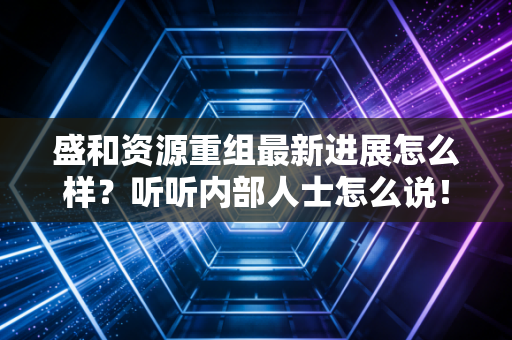 盛和资源重组最新进展怎么样？听听内部人士怎么说！