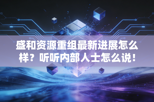 盛和资源重组最新进展怎么样？听听内部人士怎么说！