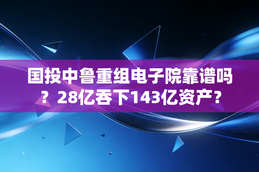 国投中鲁重组电子院靠谱吗？28亿吞下143亿资产？