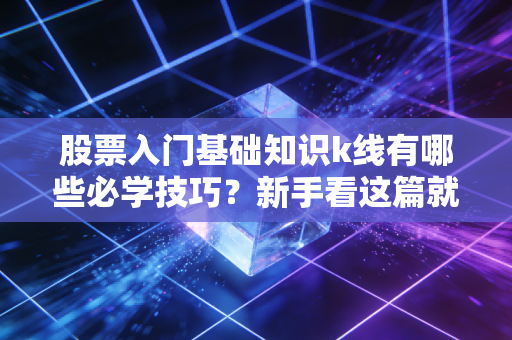 股票入门基础知识k线有哪些必学技巧？新手看这篇就够了！