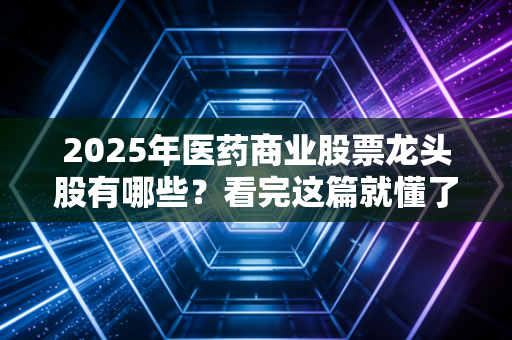 2025年医药商业股票龙头股有哪些？看完这篇就懂了！