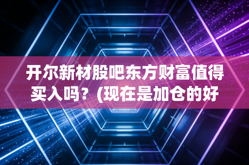 开尔新材股吧东方财富值得买入吗？(现在是加仓的好时机吗)