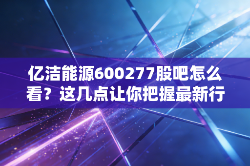 亿洁能源600277股吧怎么看？这几点让你把握最新行情！