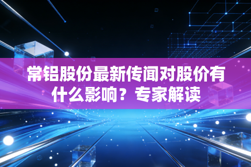 常铝股份最新传闻对股价有什么影响？专家解读