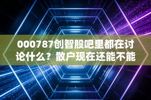 000787创智股吧里都在讨论什么？散户现在还能不能抄底？