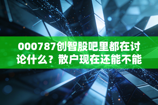 000787创智股吧里都在讨论什么？散户现在还能不能抄底？