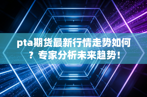 pta期货最新行情走势如何？专家分析未来趋势！