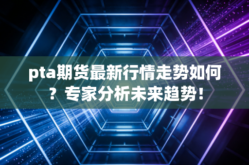 pta期货最新行情走势如何？专家分析未来趋势！