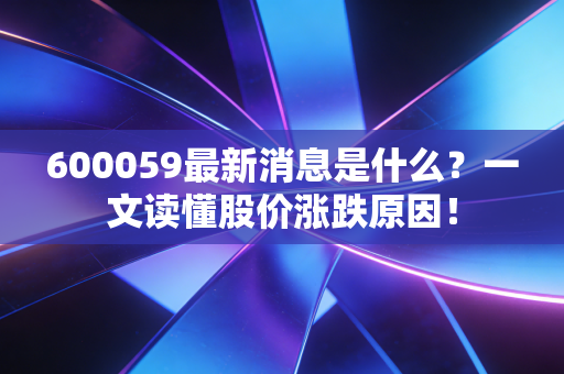 600059最新消息是什么？一文读懂股价涨跌原因！