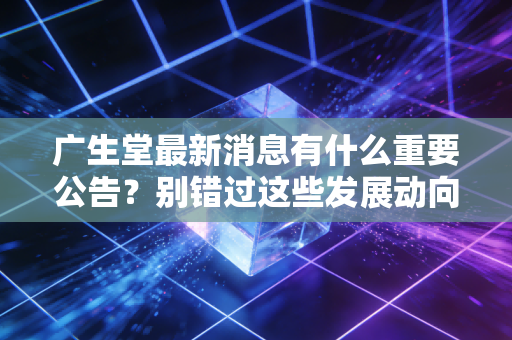 广生堂最新消息有什么重要公告？别错过这些发展动向！