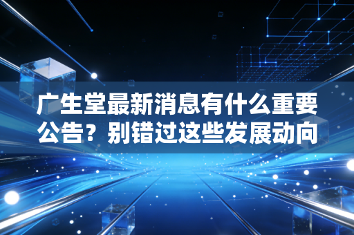 广生堂最新消息有什么重要公告？别错过这些发展动向！