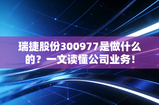 瑞捷股份300977是做什么的？一文读懂公司业务！