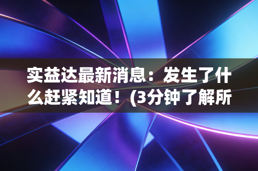 实益达最新消息：发生了什么赶紧知道！(3分钟了解所有核心变化)