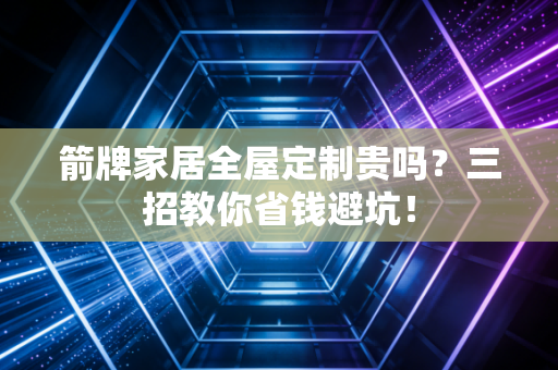箭牌家居全屋定制贵吗？三招教你省钱避坑！
