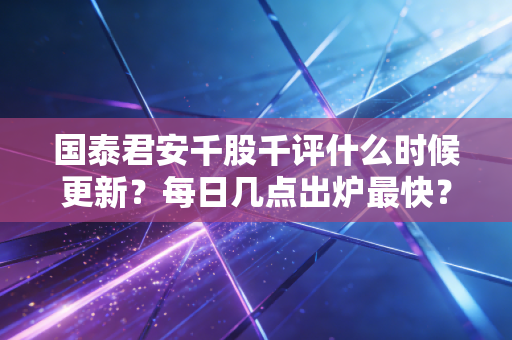 国泰君安千股千评什么时候更新？每日几点出炉最快？