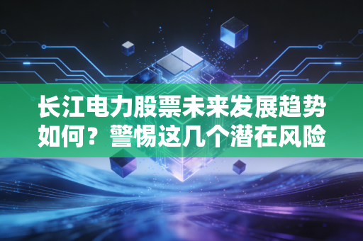 长江电力股票未来发展趋势如何？警惕这几个潜在风险点！