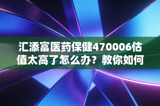 汇添富医药保健470006估值太高了怎么办？教你如何控制风险！