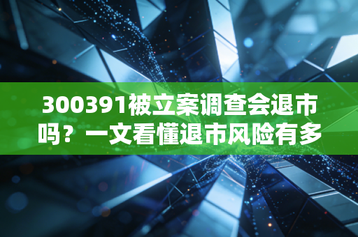 300391被立案调查会退市吗？一文看懂退市风险有多大！