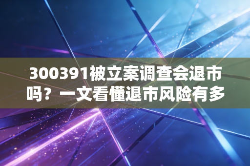 300391被立案调查会退市吗？一文看懂退市风险有多大！