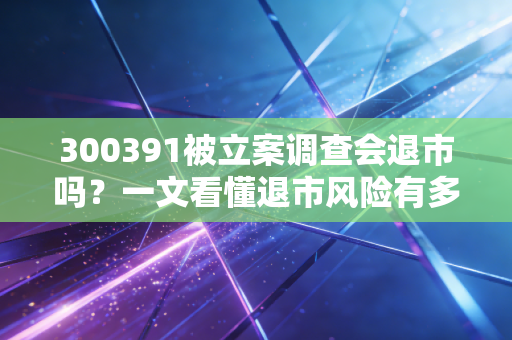 300391被立案调查会退市吗？一文看懂退市风险有多大！