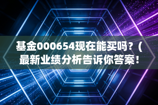 基金000654现在能买吗？(最新业绩分析告诉你答案！)
