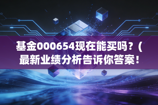 基金000654现在能买吗？(最新业绩分析告诉你答案！)