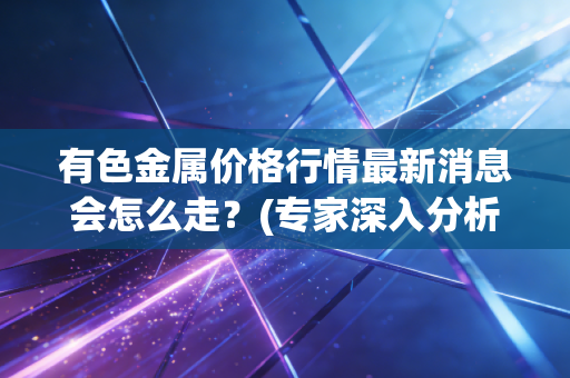 有色金属价格行情最新消息会怎么走？(专家深入分析明年走势)