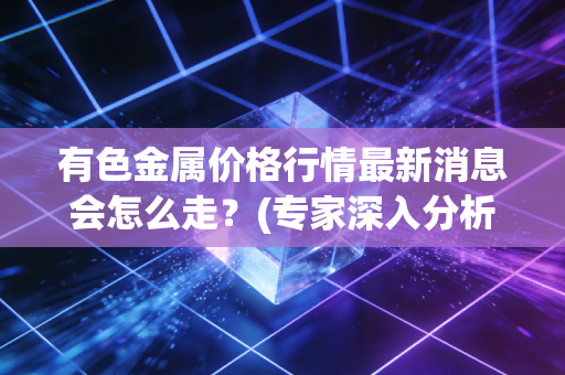 有色金属价格行情最新消息会怎么走？(专家深入分析明年走势)