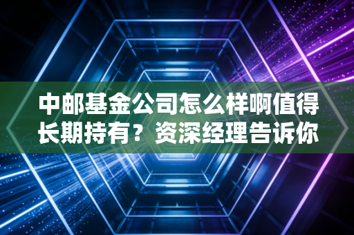 中邮基金公司怎么样啊值得长期持有？资深经理告诉你真实答案！