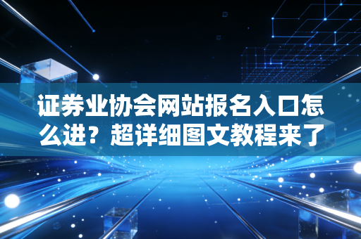证券业协会网站报名入口怎么进？超详细图文教程来了！