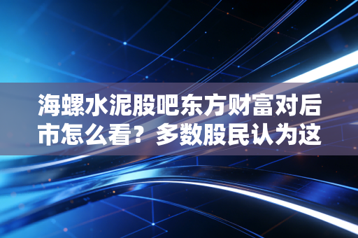 海螺水泥股吧东方财富对后市怎么看？多数股民认为这波还有上涨空间！