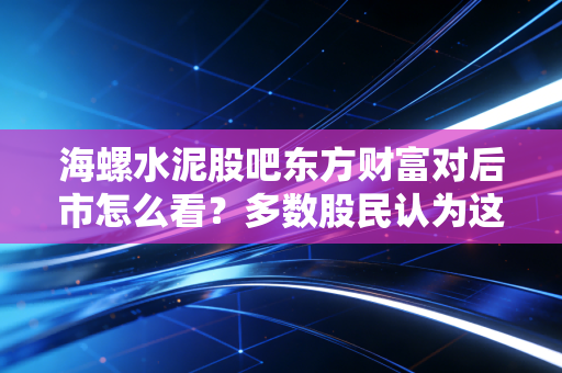 海螺水泥股吧东方财富对后市怎么看？多数股民认为这波还有上涨空间！