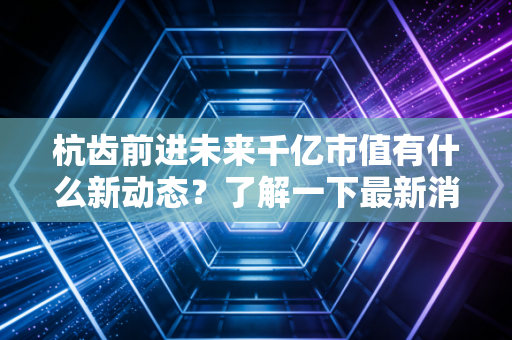 杭齿前进未来千亿市值有什么新动态？了解一下最新消息和股价走势！