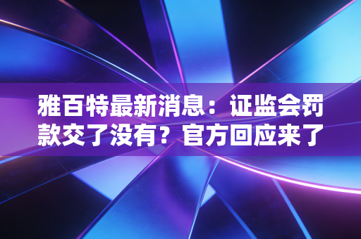 雅百特最新消息：证监会罚款交了没有？官方回应来了！