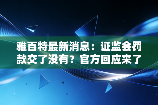 雅百特最新消息：证监会罚款交了没有？官方回应来了！
