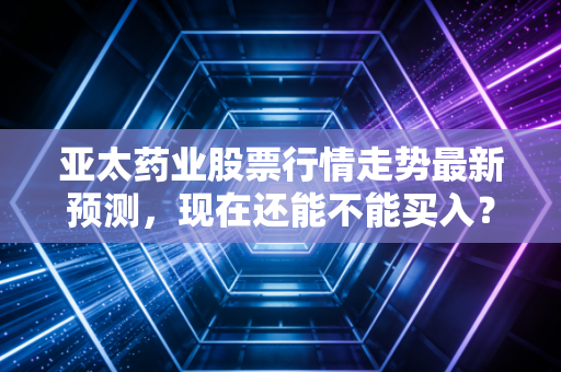 亚太药业股票行情走势最新预测，现在还能不能买入？