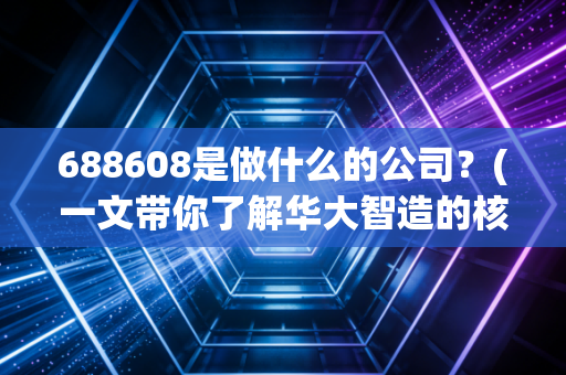 688608是做什么的公司？(一文带你了解华大智造的核心业务)