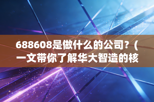 688608是做什么的公司？(一文带你了解华大智造的核心业务)