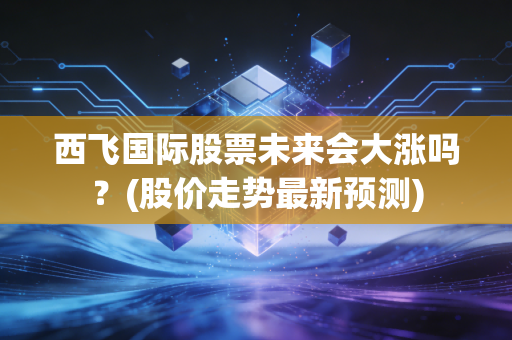 西飞国际股票未来会大涨吗？(股价走势最新预测)
