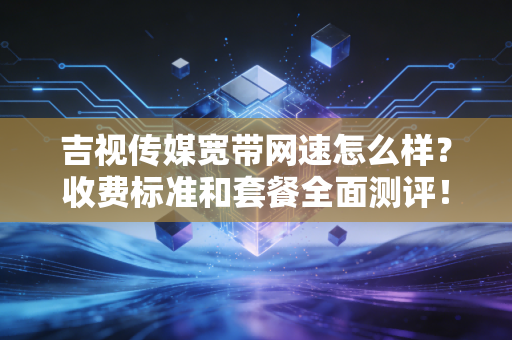 吉视传媒宽带网速怎么样？收费标准和套餐全面测评！
