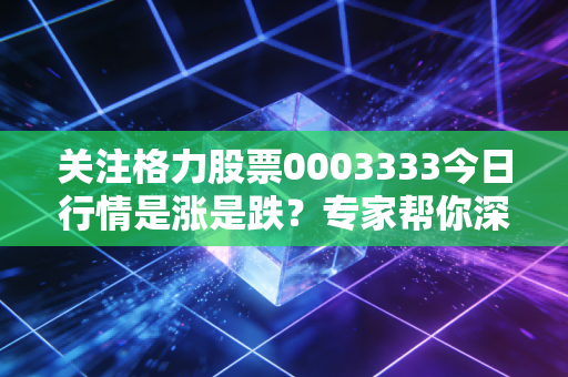 关注格力股票0003333今日行情是涨是跌？专家帮你深度解读！