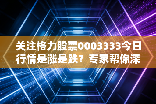 关注格力股票0003333今日行情是涨是跌？专家帮你深度解读！